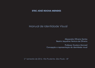ETEC JOSÉ ROCHA MENDES
Manual de identidade Visual
Alexsandro Oliveira Santos
Beatriz Jaqueline Ventura de Oliveira
2 º semestre de 2016, Vila Prudente, São Paulo - SP
Professor Gustavo Monreal
Concepção e representação da identidade visual
 