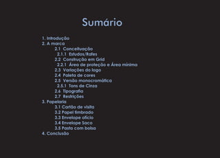 Sumário
1. Introdução
2. A marca
	 2.1 Conceituação
	 2.1.1 Estudos/Rafes
	 2.2 Construção em Grid
	 2.2.1 Área de proteção e Área mínima
	 2.3 Variações do logo
	 2.4 Paleta de cores
	 2.5 Versão monocromática
	 2.5.1 Tons de Cinza
	 2.6  Tipografia
	 2.7 Restrições
3. Papelaria
	 3.1 Cartão de visita
	 3.2 Papel timbrado
	 3.3 Envelope ofício
	 3.4 Envelope Saco
	 3.5 Pasta com bolsa
4. Conclusão
 