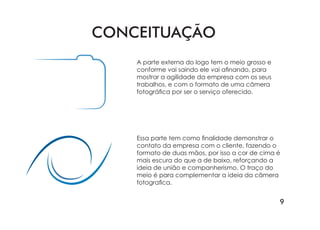 9
CONCEITUAÇÃO
A parte externa do logo tem o meio grosso e
conforme vai saindo ele vai afinando, para
mostrar a agilidade da empresa com os seus
trabalhos, e com o formato de uma câmera
fotográfica por ser o serviço oferecido.
Essa parte tem como finalidade demonstrar o
contato da empresa com o cliente, fazendo o
formato de duas mãos, por isso a cor de cima é
mais escura do que a de baixo, reforçando a
ideia de união e companherismo. O traço do
meio é para complementar a ideia da câmera
fotografica.
 