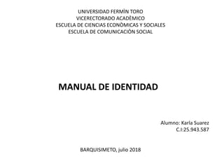 UNIVERSIDAD FERMÌN TORO
VICERECTORADO ACADÈMICO
ESCUELA DE CIENCIAS ECONÒMICAS Y SOCIALES
ESCUELA DE COMUNICACIÒN SOCIAL
MANUAL DE IDENTIDAD
Alumno: Karla Suarez
C.I:25.943.587
BARQUISIMETO, julio 2018
 