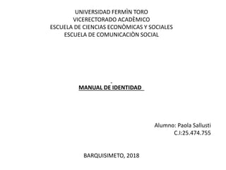 UNIVERSIDAD FERMÌN TORO
VICERECTORADO ACADÈMICO
ESCUELA DE CIENCIAS ECONÒMICAS Y SOCIALES
ESCUELA DE COMUNICACIÒN SOCIAL
MANUAL DE IDENTIDAD
Alumno: Paola Sallusti
C.I:25.474.755
BARQUISIMETO, 2018
 
