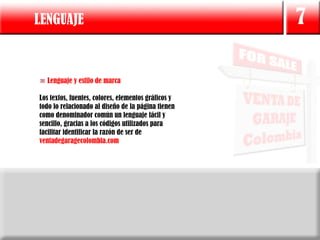 LENGUAJE                                             7

  Lenguaje y estilo de marca

Los textos, fuentes, colores, elementos gráficos y
todo lo relacionado al diseño de la página tienen
como denominador común un lenguaje fácil y
sencillo, gracias a los códigos utilizados para
facilitar identificar la razón de ser de
ventadegaragecolombia.com
 