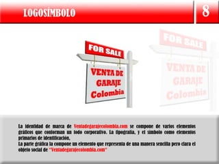 LOGOSÍMBOLO                                                                                 8




La identidad de marca de Ventadegarajecolombia.com se compone de varios elementos
gráficos que conforman un todo corporativo. La tipografía, y el símbolo como elementos
primarios de identificación,
La parte gráfica la compone un elemento que representa de una manera sencilla pero clara el
objeto social de “Ventadegarajecolombia.com“
 