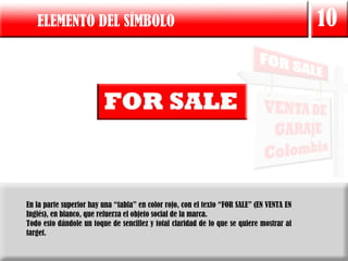 ELEMENTO DEL SÍMBOLO                                                                    10




En la parte superior hay una “tabla” en color rojo, con el texto “FOR SALE” (EN VENTA EN
Inglés), en blanco, que refuerza el objeto social de la marca.
Todo esto dándole un toque de sencillez y total claridad de lo que se quiere mostrar al
target.
 