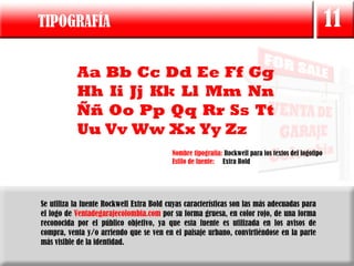 TIPOGRAFÍA                                                                                           11

           Aa Bb Cc Dd Ee Ff Gg
           Hh Ii Jj Kk Ll Mm Nn
           Ññ Oo Pp Qq Rr Ss Tt
           Uu Vv Ww Xx Yy Zz
                                          Nombre tipografía: Rockwell para los textos del logotipo
                                          Estilo de fuente: Extra Bold




Se utiliza la fuente Rockwell Extra Bold cuyas características son las más adecuadas para
el logo de Ventadegarajecolombia.com por su forma gruesa, en color rojo, de una forma
reconocida por el público objetivo, ya que esta fuente es utilizada en los avisos de
compra, venta y/o arriendo que se ven en el paisaje urbano, convirtiéndose en la parte
más visible de la identidad.
 