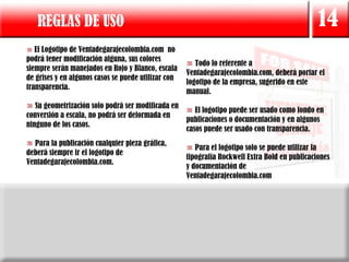 REGLAS DE USO                                                                                14
   El Logotipo de Ventadegarajecolombia.com no
podrá tener modificación alguna, sus colores
                                                        Todo lo referente a
siempre serán manejados en Rojo y Blanco, escala
                                                     Ventadegarajecolombia.com, deberá portar el
de grises y en algunos casos se puede utilizar con
                                                     logotipo de la empresa, sugerido en este
transparencia.
                                                     manual.
   Su geometrización solo podrá ser modificada en
                                                     El logotipo puede ser usado como fondo en
conversión a escala, no podrá ser deformada en
                                                  publicaciones o documentación y en algunos
ninguno de los casos.
                                                  casos puede ser usado con transparencia.
  Para la publicación cualquier pieza gráfica,
                                                        Para el logotipo solo se puede utilizar la
deberá siempre ir el logotipo de
                                                     tipografía Rockwell Extra Bold en publicaciones
Ventadegarajecolombia.com.
                                                     y documentación de
                                                     Ventadegarajecolombia.com
 