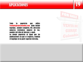 APLICACIONES                                    19


Toda      la    papelería     que     utilice
Ventadegarajecolombia.com debe incluir
logotipo, nombre completo, NIT, dirección
números telefónicos número de fax,
nombre del sitio de Internet, e-mail.
La demás papelería al igual que las
publicaciones en que se requiera, tendrán
el logotipo en la parte superior derecha.
 
