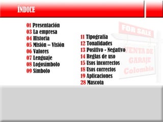 ÍNDICE

   01 Presentación
   03 La empresa
   04 Historia          11 Tipografía
   05 Misión – Visión   12 Tonalidades
   06 Valores           13 Positivo - Negativo
   07 Lenguaje          14 Reglas de uso
   08 Logosímbolo       15 Usos incorrectos
   09 Símbolo           18 Usos correctos
                        19 Aplicaciones
                        28 Mascota
 