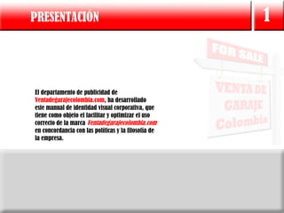 PRESENTACIÓN                                          1


El departamento de publicidad de
Ventadegarajecolombia.com, ha desarrollado
este manual de identidad visual corporativa, que
tiene como objeto el facilitar y optimizar el uso
correcto de la marca Ventadegarajecolombia.com
en concordancia con las políticas y la filosofía de
la empresa.
 