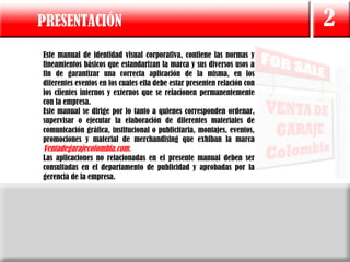 PRESENTACIÓN                                                              2
Este manual de identidad visual corporativa, contiene las normas y
lineamientos básicos que estandarizan la marca y sus diversos usos a
fin de garantizar una correcta aplicación de la misma, en los
diferentes eventos en los cuales ella debe estar presenten relación con
los clientes internos y externos que se relacionen permanentemente
con la empresa.
Este manual se dirige por lo tanto a quienes corresponden ordenar,
supervisar o ejecutar la elaboración de diferentes materiales de
comunicación gráfica, institucional o publicitaria, montajes, eventos,
promociones y material de merchandising que exhiban la marca
Ventadegarajecolombia.com.
Las aplicaciones no relacionadas en el presente manual deben ser
consultadas en el departamento de publicidad y aprobadas por la
gerencia de la empresa.
 