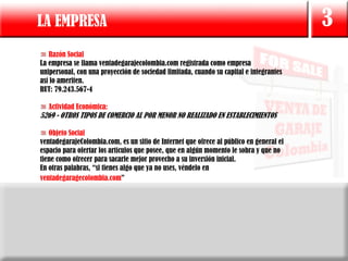 LA EMPRESA                                                                               3
   Razón Social
La empresa se llama ventadegarajecolombia.com registrada como empresa
unipersonal, con una proyección de sociedad limitada, cuando su capital e integrantes
así lo ameriten.
RUT: 79.243.567-4

   Actividad Económica:
5269 - OTROS TIPOS DE COMERCIO AL POR MENOR NO REALIZADO EN ESTABLECIMIENTOS

   Objeto Social
ventadegarajeColombia.com, es un sitio de Internet que ofrece al público en general el
espacio para ofertar los artículos que posee, que en algún momento le sobra y que no
tiene como ofrecer para sacarle mejor provecho a su inversión inicial.
En otras palabras, “si tienes algo que ya no uses, véndelo en
ventadegaragecolombia.com”
 