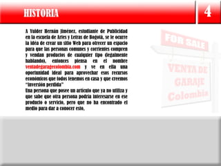 HISTORIA                                                  4
A Yulder Hernán jiménez, estudiante de Publicidad
en la escuela de Artes y Letras de Bogotá, se le ocurre
la idéa de crear un sitio Web para ofrecer un espacio
para que las personas comunes y corrientes compren
y vendan productos de cualquier tipo (legalmente
hablando), entonces piensa en el nombre
ventadegaragecolombia.com y ve en ella una
oportunidad ideal para aprovechar esos recursos
económicos que todos tenemos en casa y que creemos
“inversión perdida”
Una persona que posee un artículo que ya no utiliza y
que sabe que otra persona podría interesarse en ese
producto o servicio, pero que no ha encontrado el
medio para dar a conocer esto,
 