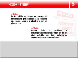 MISIÓN - VISIÓN                                                       5
    Misión
 Nuestra misión es ofrecer un servicio de
 intermediación personalizado, a los usuarios
 que vendan, compren o alquilen lo que les
 sobra en casa.

                             Visión
                         Nuestra     visión    es      posicionar a
                         ventadegarajecolombia.com como uno de los
                         sitios preferidos para hacer negocios de
                         compra-venta entre nuestros clientes.
 