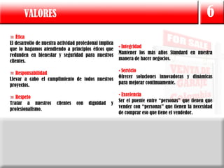 VALORES                                                                                     6
   Ética
El desarrollo de nuestra actividad profesional implica
que lo hagamos atendiendo a principios éticos que        • Integridad
redunden en bienestar y seguridad para nuestros          Mantener los más altos Standard en nuestra
clientes.                                                manera de hacer negocios.

                                                         • Servicio
   Responsabilidad
                                                         Ofrecer soluciones innovadoras y dinámicas
Llevar a cabo el cumplimiento de todos nuestros
proyectos.                                               para mejorar continuamente.

   Respeto                                               • Excelencia
Tratar a nuestros       clientes   con   dignidad   y    Ser el puente entre “personas” que tienen que
                                                         vender con “personas” que tienen la necesidad
profesionalismo.
                                                         de comprar eso que tiene el vendedor.
 