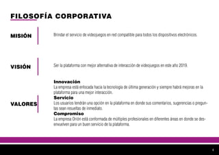 FILOSOFÍA CORPORATIVA
MISIÓN
VISIÓN
VALORES
Brindar el servicio de videojuegos en red compatible para todos los dispositivos electrónicos.
Ser la plataforma con mejor alternativa de interacción de videojuegos en este año 2019.
Innovación
La empresa está enfocada hacia la tecnología de última generación y siempre habrá mejoras en la
plataforma para una mejor interacción.
Servicio
Los usuarios tendrán una opción en la plataforma en donde sus comentarios, sugerencias o pregun-
tas sean resueltas de inmediato.
Compromiso
La empresa Orión está conformada de múltiples profesionales en diferentes áreas en donde se des-
envuelven para un buen servicio de la plataforma.
4
 