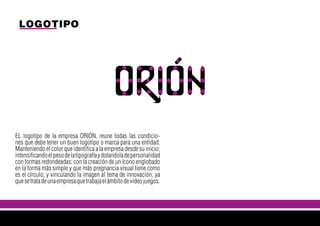 LOGOTIPO
EL logotipo de la empresa ORIÓN, reune todas las condicio-
nes que debe tener un buen logotipo o marca para una entidad.
Manteniendo el color que identifica a la empresa desde su inicio;
intensificandoelpesodelatipografíaydotandoladepersonalidad
con formas redondeadas; con la creación de un ícono englobado
en la forma más simple y que más pregnancia visual tiene como
es el círculo; y vinculando la imagen al tema de innovación, ya
quesetratadeunaempresaquetrabajaelámbitodevideojuegos.
 