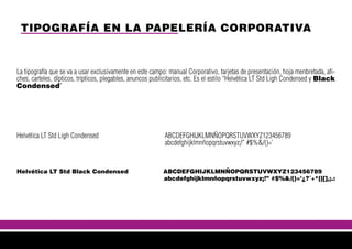 TIPOGRAFÍA EN LA PAPELERÍA CORPORATIVA
La tipografía que se va a usar exclusivamente en este campo: manual Corporativo, tarjetas de presentación, hoja menbretada, afi-
ches, carteles, dípticos, trípticos, plegables, anuncos publicitarios, etc. Es el estilo “Helvética LT Std Ligh Condensed y Black
Condensed”
Helvética LT Std Ligh Condensed ABCDEFGHIJKLMNÑOPQRSTUVWXYZ123456789
abcdefghijklmnñopqrstuvwxyz¡!” #$%&/()=’
Helvética LT Std Black Condensed ABCDEFGHIJKLMNÑOPQRSTUVWXYZ123456789
abcdefghijklmnñopqrstuvwxyz¡!” #$%&/()=’¿?´+*{}[],;.:
 