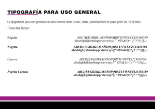 TIPOGRAFÍA PARA USO GENERAL
La tipografía de para usos generales de usos internos como: e-mail, cartas, presentaciones en power point, etc. Es el estilo:
“Times New Roman”.
Regular ABCDEFGHIJKLMNÑOPQRSTUVWXYZ123456789
abcdefghijklmnñopqrstuvwxyz¡!” #$%&/()=’¿?´+*{}[],;.:
Negrita ABCDEFGHIJKLMNÑOPQRSTUVWXYZ123456789
abcdefghijklmnñopqrstuvwxyz¡!” #$%&/()=’¿?´+*{}[],;.:
Cursiva ABCDEFGHIJKLMNÑOPQRSTUVWXYZ123456789
abcdefghijklmnñopqrstuvwxyz¡!” #$%&/()=’¿?´+*{}[],;.:
Negrita Cursiva ABCDEFGHIJKLMNÑOPQRSTUVWXYZ123456789
abcdefghijklmnñopqrstuvwxyz¡!” #$%&/()=’¿?´+*{}[],;.:
 