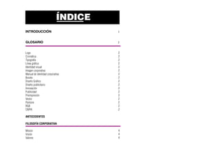 ÍNDICE
INTRODUCCIÓN 1
GLOSARIO 2
Logo
Cromática
Tipografía
Línea gráfica
Identidad visual
Imagen corporativa
Manual de identidad corporativa
Boceto
Diseño Gráfico
Diseño publicitario
Innovación
Publicidad
Preimpresión
Vector
Pantone
RGB
CMYK
ANTECEDENTES
FILOSOFÍA CORPORATIVA
Misión
Visión
Valores
2
2
2
2
2
2
2
2
2
2
2
2
2
2
2
2
2
4
4
4
 