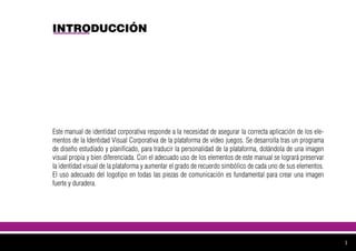 INTRODUCCIÓN
Este manual de identidad corporativa responde a la necesidad de asegurar la correcta aplicación de los ele-
mentos de la Identidad Visual Corporativa de la plataforma de video juegos. Se desarrolla tras un programa
de diseño estudiado y planificado, para traducir la personalidad de la plataforma, dotándola de una imagen
visual propia y bien diferenciada. Con el adecuado uso de los elementos de este manual se logrará preservar
la identidad visual de la plataforma y aumentar el grado de recuerdo simbólico de cada uno de sus elementos.
El uso adecuado del logotipo en todas las piezas de comunicación es fundamental para crear una imagen
fuerte y duradera.
1
 