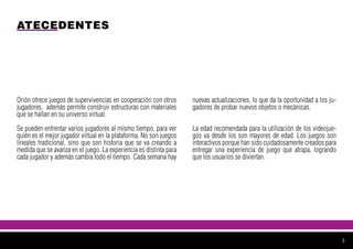 ATECEDENTES
Orión ofrece juegos de supervivencias en cooperación con otros
jugadores, además permite construir estructuras con materiales
que se hallan en su universo virtual.
Se pueden enfrentar varios jugadores al mismo tiempo, para ver
quién es el mejor jugador virtual en la plataforma. No son juegos
lineales tradicional, sino que son historia que se va creando a
medida que se avanza en el juego. La experiencia es distinta para
cada jugador y además cambia todo el tiempo. Cada semana hay
nuevas actualizaciones, lo que da la oportunidad a los ju-
gadores de probar nuevos objetos o mecánicas.
La edad recomendada para la utilización de los videojue-
gos va desde los son mayores de edad. Los juegos son
interactivos porque han sido cuidadosamente creados para
entregar una experiencia de juego que atrapa, logrando
que los usuarios se diviertan.
3
 