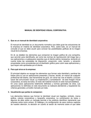 MANUAL DE IDENTIDAD VISUAL CORPORATIVA




1. Que es un manual de identidad corporativa:

   El manual de identidad es un documento normativo que debe guiar las actuaciones de
   la empresa en materia de identidad corporativa. Pero, sobre todo, es un manual de
   consulta al que se debe acudir para conocer las posibilidades gráficas de la imagen
   visual de la empresa.

   En él, se detallan los elementos que componen la imagen gráfica de una compañía,
   que servirán para identificarla, así como las normas de reproducción del imago tipo y
   sus aplicaciones a cualesquiera soportes que el cliente estime necesarios, teniendo en
   cuenta todas las variedades de disposición, proporción, color, tamaño, y ubicación
   proyectadas como procedentes por el diseñador gráfico para cubrir esas aplicaciones y
   que hayan sido aprobadas por el cliente.

2. Para qué sirve en la empresa:

   El principal objetivo es recoger los elementos que forman esta identidad y sembrar las
   bases para su uso en aplicaciones presentes y futuras, donde, en manos de cualquier
   profesional del diseño, sea herramienta de guía, sin cerrar las vías al diseño y al buen
   hacer del comunicador visual. La implantación y consolidación de esta Imagen Visual
   Corporativa, es tarea de todos. El resto del material incluido en este manual establece,
   En unos casos aplicaciones totalmente definidos y normas generales de otras. Las
   aplicaciones no definidas en este documento se realizará atendiendo y respetando los
   criterios generales y el estilo marcado por éste.

3. Usualmente que partes lo componen:

   Los elementos básicos que forman la identidad visual son logotipo, símbolo, marca
   gráfica, colores corporativos y tipografía corporativa. La combinación de todos o
   algunos de ellos sobre un mensaje permite a los públicos identificar claramente que
   empresa actúa como emisor. El hallazgo y la configuración de esos motivos captores
   de nuestra atención, la decisión en cuanto al sector de memoria sobre el que debe
 