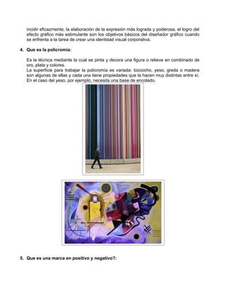 incidir eficazmente, la elaboración de la expresión más lograda y poderosa, el logro del
   efecto gráfico más estimulante son los objetivos básicos del diseñador gráfico cuando
   se enfrenta a la tarea de crear una identidad visual corporativa.

4. Que es la policromía:

   Es la técnica mediante la cual se pinta y decora una figura o relieve en combinado de
   oro, plata y colores.
   La superficie para trabajar la policromía es variada: bizcocho, yeso, greda o madera
   son algunas de ellas y cada una tiene propiedades que la hacen muy distintas entre sí.
   En el caso del yeso, por ejemplo, necesita una base de encolado.




5. Que es una marca en positivo y negativo?:
 
