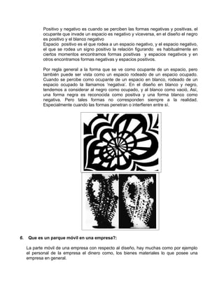 Positivo y negativo es cuando se perciben las formas negativas y positivas, el
            ocupante que invade un espacio es negativo y viceversa, en el diseño el negro
            es positivo y el blanco negativo
            Espacio positivo es el que rodea a un espacio negativo, y el espacio negativo,
            el que se rodea un signo positivo la relación figurando es habitualmente en
            ciertos momentos encontramos formas positivas y espacios negativos y en
            otros encontramos formas negativas y espacios positivos.

            Por regla general a la forma que se ve como ocupante de un espacio, pero
            también puede ser vista como un espacio rodeado de un espacio ocupado.
            Cuando se percibe como ocupante de un espacio en blanco, rodeado de un
            espacio ocupado la llamamos ‘negativa’. En el diseño en blanco y negro,
            tendemos a considerar al negro como ocupado, y al blanco como vació, Así,
            una forma negra es reconocida como positiva y una forma blanco como
            negativa. Pero tales formas no corresponden siempre a la realidad.
            Especialmente cuando las formas penetran o interfieren entre sí.




6.   Que es un parque móvil en una empresa?:

     La parte móvil de una empresa con respecto al diseño, hay muchas como por ejemplo
     el personal de la empresa el dinero como, los bienes materiales lo que posee una
     empresa en general.
 