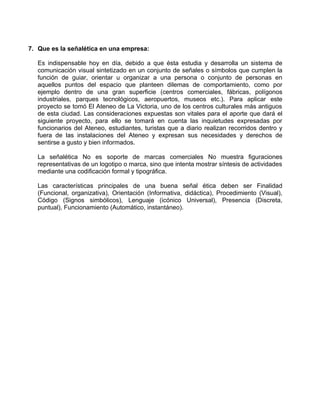 7. Que es la señalética en una empresa:

   Es indispensable hoy en día, debido a que ésta estudia y desarrolla un sistema de
   comunicación visual sintetizado en un conjunto de señales o símbolos que cumplen la
   función de guiar, orientar u organizar a una persona o conjunto de personas en
   aquellos puntos del espacio que planteen dilemas de comportamiento, como por
   ejemplo dentro de una gran superficie (centros comerciales, fábricas, polígonos
   industriales, parques tecnológicos, aeropuertos, museos etc.). Para aplicar este
   proyecto se tomó El Ateneo de La Victoria, uno de los centros culturales más antiguos
   de esta ciudad. Las consideraciones expuestas son vitales para el aporte que dará el
   siguiente proyecto, para ello se tomará en cuenta las inquietudes expresadas por
   funcionarios del Ateneo, estudiantes, turistas que a diario realizan recorridos dentro y
   fuera de las instalaciones del Ateneo y expresan sus necesidades y derechos de
   sentirse a gusto y bien informados.

   La señalética No es soporte de marcas comerciales No muestra figuraciones
   representativas de un logotipo o marca, sino que intenta mostrar síntesis de actividades
   mediante una codificación formal y tipográfica.

   Las características principales de una buena señal ética deben ser Finalidad
   (Funcional, organizativa), Orientación (Informativa, didáctica), Procedimiento (Visual),
   Código (Signos simbólicos), Lenguaje (icónico Universal), Presencia (Discreta,
   puntual), Funcionamiento (Automático, instantáneo).
 