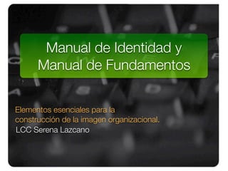 Manual de Identidad y                1.
      Manual de Fundamentos

Elementos esenciales para la
construcción de la imagen organizacional.
LCC Serena Lazcano
 