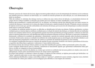 15 
Observações 
Durante o processo de vistoria das lavouras, alguns encontros podem induzir ao erro de interpretação de sintomas ou de ocorrências 
que poderão provocar a demora na intervenção, ou o controle do inóculo primário de uma infecção, ou o uso desnecessário de 
ações ou produtos. 
Além de conhecer os sintomas das doenças nocivas à cultura nos seus vários níveis de infecção, os amostradores técnicos de 
campo devem conhecer também as situações que podem provocar injúrias ou lesões semelhantes a essas infecções. 
Embora seja aconselhável o controle preventivo ou, no máximo, nos sintomas iniciais das infecções para um maior sucesso no 
controle das doenças, é necessário ter a certeza da origem da lesão para a rápida tomada de decisão. É bastante comum a presença 
de injúrias nas lavouras que, quando confundidas com sintomas de doenças, provocam erros de interpretação e acabam onerando 
ainda mais os custos das mesmas. 
As condições do ambiente podem favorecer ou dificultar as identificações de lesões nas plantas. Embora, geralmente, as piores 
condições para as vistorias sejam as melhores condições para a evolução da maioria das doenças, as vistorias deverão ser realizadas 
mesmo em condições desfavoráveis, principalmente quando essas forem persistentes por longos períodos. A demora no intervalo 
entre as vistorias poderá provocar uma identificação tardia dos primeiros sintomas na lavoura, elevando os custos para o tratamento, 
diminuindo a eficiência no resultado das aplicações e diminuindo o período de controle esperado, além de possíveis perdas já 
ocorrerem. Sendo assim, mesmo as condições do ambiente não sendo propícias para as amostragens, elas deverão obedecer a um 
intervalo frequente (respeitando os intervalos de carência ou períodos de reentrada de pessoas na área tratada). 
As condições consideradas boas para as vistorias são aquelas em que se permite visualizar com clareza a panorâmica da lavoura, 
a superfície das folhas (faces superiores e inferiores) e o terço inferior da lavoura. 
Os sintomas iniciais das doenças foliares podem ser mais bem identificados quando a folha é posicionada contra a luz solar. 
Como condições desfavoráveis para as vistorias, consideram-se basicamente aquelas que apresentam molhamento foliar (por 
chuva, orvalho ou irrigação) ou pouca luminosidade 
Alguns sintomas que ocorrem nas plantas ou eventos que ocorrem no ambiente das lavouras podem ser citados como erros de 
interpretação comuns pelos amostradores técnicos de campo menos experientes. 
Os atritos entre plantas, os sintomas e danos de pragas, as injúrias de óleo mineral, as injúrias provocadas por herbicidas e os 
“falsos” apotécios estão entre os erros mais comuns de interpretação. 
Outros sintomas identificados a campo, como folhas carijós ou “soja louca”, poderão ter causas variadas e, algumas vezes, orientam 
a necessidade de coletas para análise ou de investigação para identificar a real origem dos sintomas. 
 