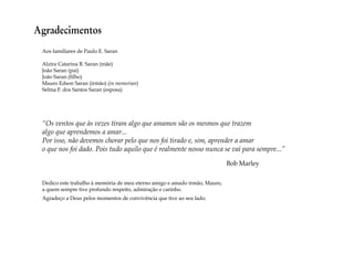 Agradecimentos 
Aos familiares de Paulo E. Saran 
Alzira Catarina B. Saran (mãe) 
João Saran (pai) 
João Saran (filho) 
Mauro Edson Saran (irmão) (in memorian) 
Selma F. dos Santos Saran (esposa) 
“Os ventos que às vezes tiram algo que amamos são os mesmos que trazem 
algo que aprendemos a amar... 
Por isso, não devemos chorar pelo que nos foi tirado e, sim, aprender a amar 
o que nos foi dado. Pois tudo aquilo que é realmente nosso nunca se vai para sempre...” 
Bob Marley 
Dedico este trabalho à memória de meu eterno amigo e amado irmão, Mauro, 
a quem sempre tive profundo respeito, admiração e carinho. 
Agradeço a Deus pelos momentos de convivência que tive ao seu lado. 
 