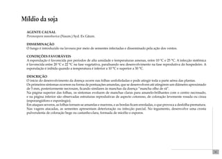 51 
Míldio da soja 
Agente causal 
Peronospora manshurica (Naum.) Syd. Ex Gäum. 
Disseminação 
O fungo é introduzido na lavoura por meio de sementes infectadas e disseminado pela ação dos ventos. 
Condições favoráveis 
A esporulação é favorecida por períodos de alta umidade e temperaturas amenas, entre 10 ºC e 25 °C. A infecção sistêmica 
é favorecida entre 20 ºC e 22 °C na fase vegetativa, paralisando seu desenvolvimento na fase reprodutiva do hospedeiro. A 
esporulação é inibida quando a temperatura é inferior a 10 °C e superior a 30 °C. 
Descrição 
O início do desenvolvimento da doença ocorre nas folhas unifolioladas e pode atingir toda a parte aérea das plantas. 
Os primeiros sintomas ocorrem na forma de pontuações amarelas, que se desenvolvem até atingirem um diâmetro aproximado 
de 5 mm, posteriormente necrosam, ficando similares às manchas da doença “mancha olho de rã”. 
Na página superior das folhas, os sintomas evoluem de manchas claras para amarelo-brilhantes com o centro necrosado, 
e na página inferior são observadas estruturas reprodutivas de aspecto cotonoso, de coloração levemente rosada ou cinza 
(esporangióforo e esporângio). 
Em ataques severos, as folhas tornam-se amarelas e marrons, e as bordas ficam enroladas, o que provoca a desfolha prematura. 
Nas vagens atacadas, as sementes apresentam deterioração ou infecção parcial. No tegumento, desenvolve uma crosta 
pulverulenta de coloração bege ou castanho-clara, formada de micélio e esporos. 
 
