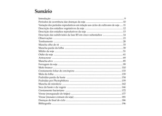 Sumário 
Introdução ........................................................................................................................9 
Períodos de ocorrência das doenças da soja .............................................................10 
Variação dos períodos reprodutivos em relação aos ciclos de cultivares de soja ...... 11 
Descrição dos estádios vegetativos da soja ...............................................................12 
Descrição dos estádios reprodutivos da soja ............................................................13 
Descrição das subdivisões da fase R5 em cinco subestádios ..................................14 
Observações ................................................................................................................... 15 
Tombamento ..................................................................................................................28 
Mancha olho de rã ........................................................................................................33 
Mancha-parda da folha ................................................................................................39 
Míldio da soja ................................................................................................................ 51 
Oídio da soja ..................................................................................................................61 
Antracnose .....................................................................................................................69 
Mancha-alvo .................................................................................................................. 85 
Ferrugem da soja ...........................................................................................................99 
Mofo branco ................................................................................................................. 110 
Crestamento foliar de cercóspora .............................................................................133 
Mela da folha ...............................................................................................................139 
Podridão-parda da haste ........................................................................................... 154 
Podridão por Phytophthora ...................................................................................... 159 
Mancha de mirotécio ..................................................................................................162 
Seca da haste e da vagem ..........................................................................................166 
Crestamento bacteriano .............................................................................................172 
Virose (mosqueado do feijão) ....................................................................................177 
Virose (mosaico comum da soja)...............................................................................181 
Doenças de final de ciclo ............................................................................................186 
Bibliografia ...................................................................................................................196 
 