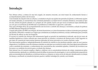 9 
Introdução 
Nas últimas safras, a cultura da soja tem exigido, de maneira crescente, um nível maior de conhecimento técnico e 
acompanhamento prático das lavouras. 
A necessidade de rotações entre as culturas, a constante evolução nas opções dos períodos de plantio, as diferentes opções 
de manejo adotadas, as características das variedades plantadas e as imprevisíveis variações climáticas, associadas ao tipo 
de solo, sistema de plantio adotado ou o preparo de solo optado, fazem com que novas ocorrências sejam identificadas 
ou com que as ocorrências já identificadas ou problemas já conhecidos se agravem a cada safra. 
Para uma estratégia eficaz de acompanhamento das lavouras e controle das doenças, é necessária a adoção de práticas 
de MID (Manejo Integrado de Doenças). 
A opção pela prática do MID visa integrar, de forma harmoniosa, as várias ferramentas ou táticas existentes para proteção 
das plantas, utilizando o manejo ou as regras que consideram as condições econômicas, sociais e ambientais para a tomada 
de decisão de utilizar ou não um fungicida. 
O sucesso no controle das doenças está intimamente ligado ao período da interferência realizada, seja ela por meio de 
medidas legislativas e tratos culturais que visam prevenir ou retardar a ocorrência de doenças para a safra seguinte ou 
por meio do controle por intervenções químicas aplicadas de forma preventiva ou curativa durante a safra. 
Nas intervenções químicas, independentemente do método de controle ou dos produtos optados, antes do uso é preciso 
diagnosticar a verdadeira causa dos sintomas existentes ou antecipar sua ocorrência, tendo como base alguns procedimentos 
como a sanidade das sementes, o conhecimento das características das variedades optadas, o histórico de ocorrência nas 
lavouras e as condições favoráveis para a evolução das doenças. 
Este manual visa, de maneira simples e objetiva, colaborar com os amostradores técnicos de campo, responsáveis pelos 
monitoramentos, ajudando-os a identificar possíveis falhas no processo de amostragens, e com os profissionais responsáveis 
pelas recomendações em identificar os sintomas iniciais ou comparar os vários níveis de infecção, identificando a evolução 
da doença e auxiliando na tomada de decisão quanto à melhor estratégia de controle a ser tomada. 
 
