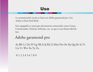 Uso
Esta tipografía se usará para documentos comerciales como Cartas,
Comunicados, Noticias, Informes, etc. ya que es una fuente fácil de
leer.
Adobe garamond pro
Aa Bb Cc De Ff Gg Hh Ii Jj Kk Ll Mm Nn Oo Pp Qq Rr Ss Tt
Uu Vv Ww Xx Yy Zz.
0 1 2 3 4 5 6 7 8 9
La comunicación escrita se hará con Adobe garamond pro y los
títulos se hará Arial black.
 