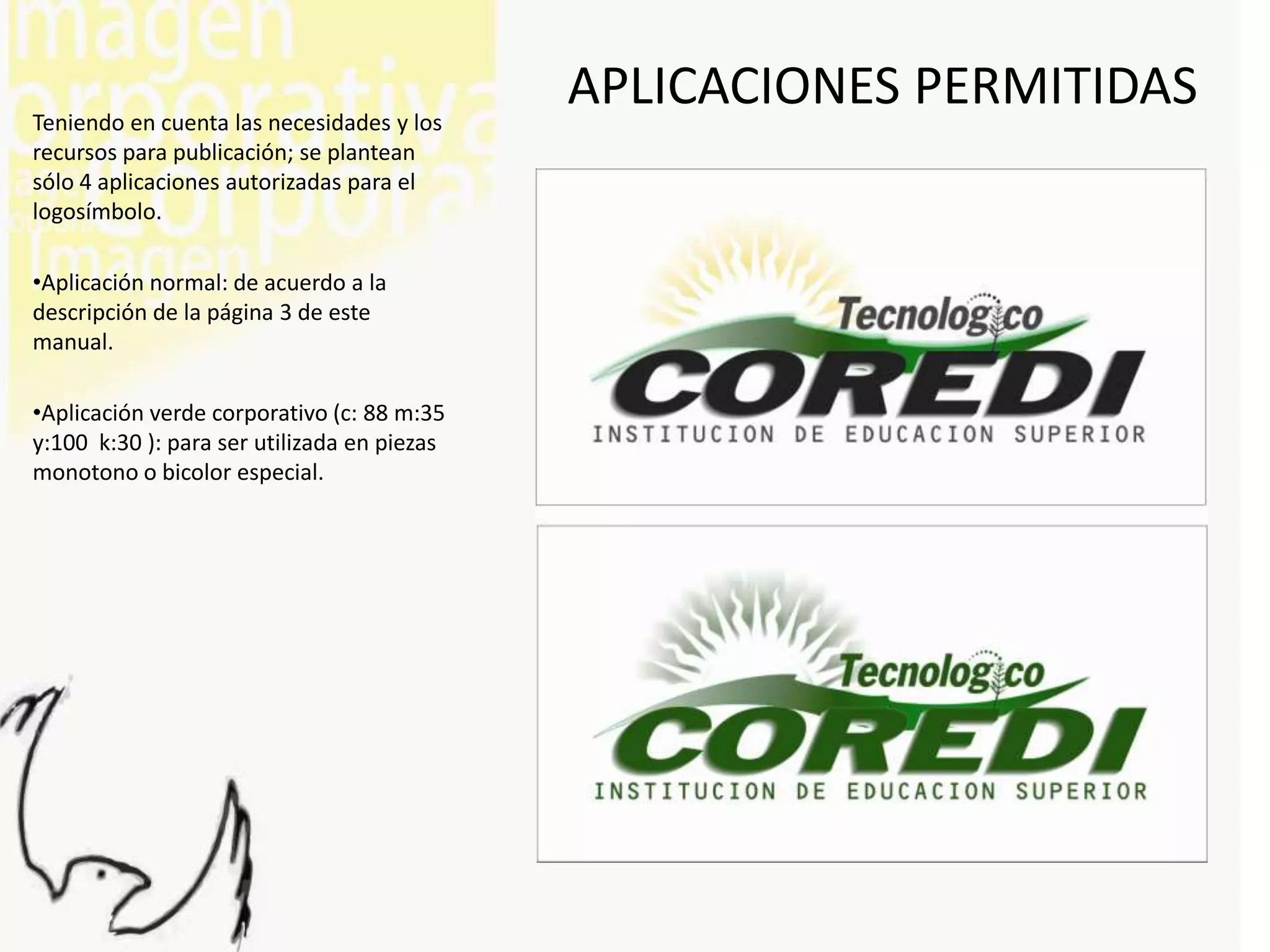 Teniendo en cuenta las necesidades y los
                                             APLICACIONES PERMITIDAS
recursos para publicación; se plantean
sólo 4 aplicaciones autorizadas para el
logosímbolo.

•Aplicación normal: de acuerdo a la
descripción de la página 3 de este
manual.

•Aplicación verde corporativo (c: 88 m:35
y:100 k:30 ): para ser utilizada en piezas
monotono o bicolor especial.
 