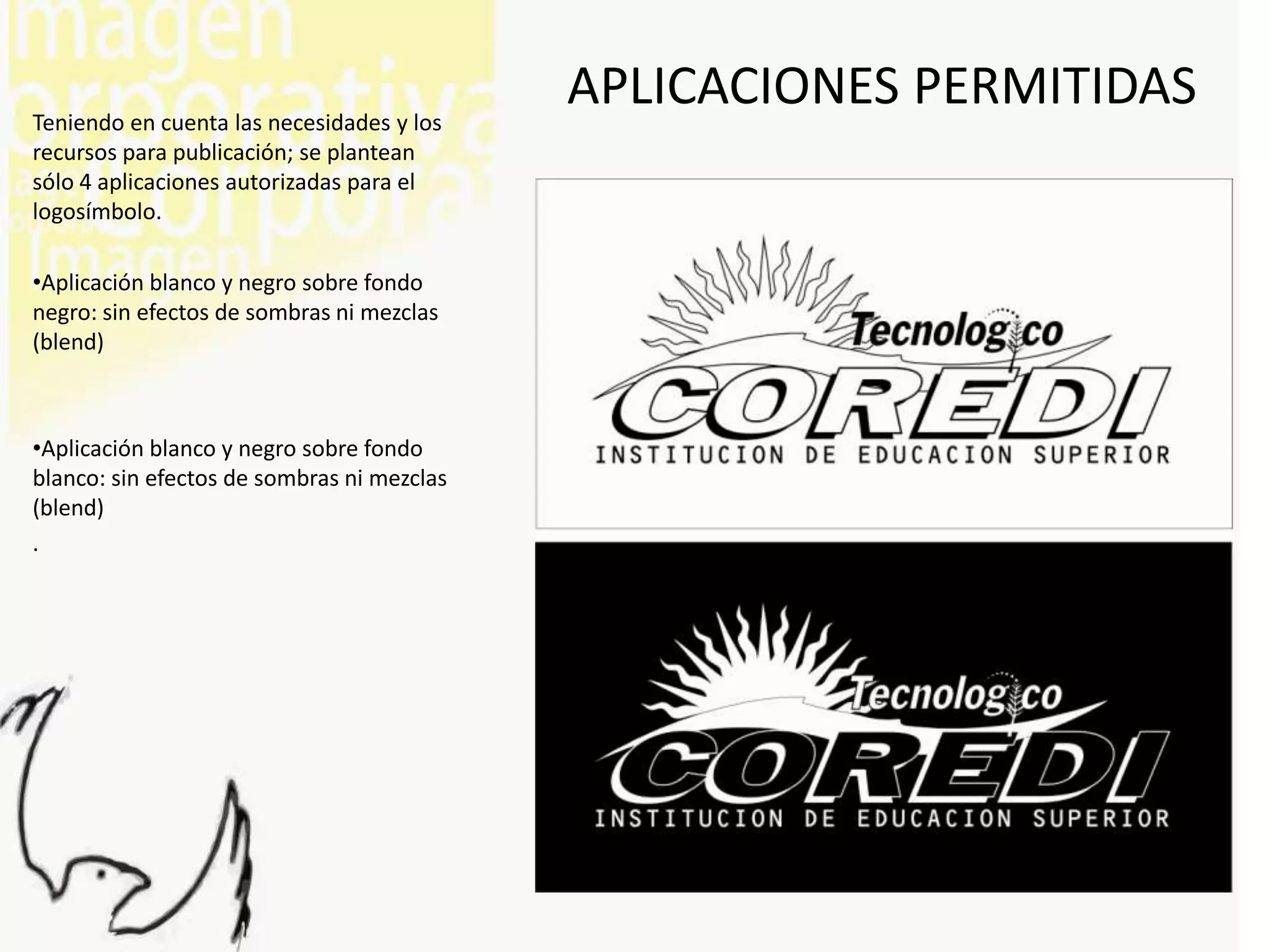 Teniendo en cuenta las necesidades y los
                                            APLICACIONES PERMITIDAS
recursos para publicación; se plantean
sólo 4 aplicaciones autorizadas para el
logosímbolo.

•Aplicación blanco y negro sobre fondo
negro: sin efectos de sombras ni mezclas
(blend)



•Aplicación blanco y negro sobre fondo
blanco: sin efectos de sombras ni mezclas
(blend)
.
 