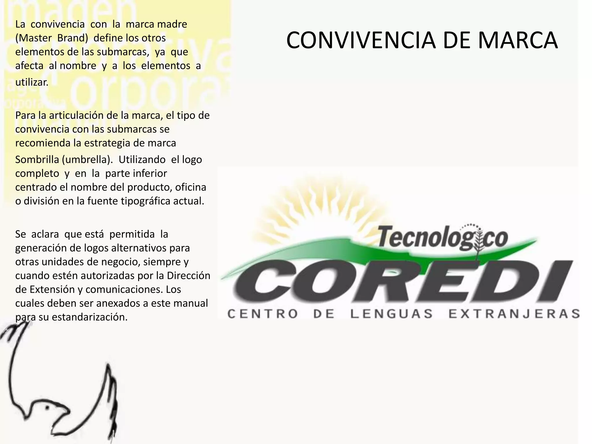 La convivencia con la marca madre
(Master Brand) define los otros
elementos de las submarcas, ya que
                                               CONVIVENCIA DE MARCA
afecta al nombre y a los elementos a
utilizar.

Para la articulación de la marca, el tipo de
convivencia con las submarcas se
recomienda la estrategia de marca
Sombrilla (umbrella). Utilizando el logo
completo y en la parte inferior
centrado el nombre del producto, oficina
o división en la fuente tipográfica actual.

Se aclara que está permitida la
generación de logos alternativos para
otras unidades de negocio, siempre y
cuando estén autorizadas por la Dirección
de Extensión y comunicaciones. Los
cuales deben ser anexados a este manual
para su estandarización.
 