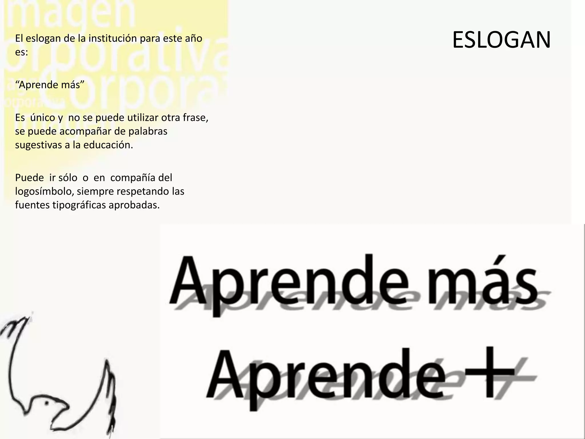 El eslogan de la institución para este año
es:
                                              ESLOGAN
“Aprende más”

Es único y no se puede utilizar otra frase,
se puede acompañar de palabras
sugestivas a la educación.

Puede ir sólo o en compañía del
logosímbolo, siempre respetando las
fuentes tipográficas aprobadas.
 