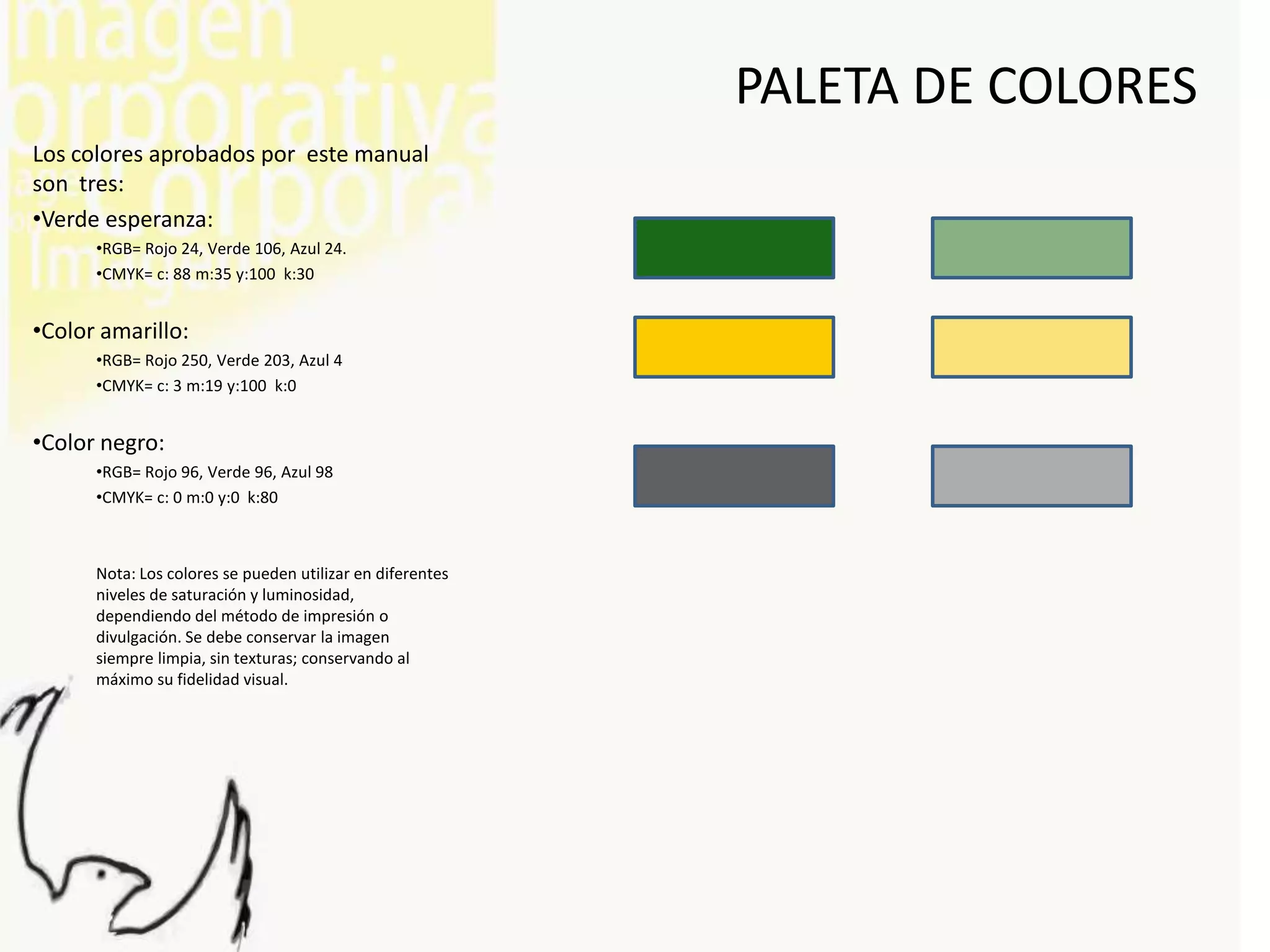 PALETA DE COLORES
Los colores aprobados por este manual
son tres:
•Verde esperanza:
      •RGB= Rojo 24, Verde 106, Azul 24.
      •CMYK= c: 88 m:35 y:100 k:30


•Color amarillo:
      •RGB= Rojo 250, Verde 203, Azul 4
      •CMYK= c: 3 m:19 y:100 k:0


•Color negro:
      •RGB= Rojo 96, Verde 96, Azul 98
      •CMYK= c: 0 m:0 y:0 k:80



      Nota: Los colores se pueden utilizar en diferentes
      niveles de saturación y luminosidad,
      dependiendo del método de impresión o
      divulgación. Se debe conservar la imagen
      siempre limpia, sin texturas; conservando al
      máximo su fidelidad visual.
 