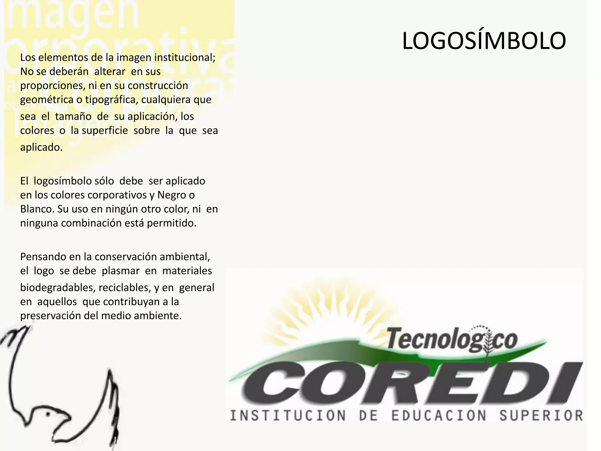 Los elementos de la imagen institucional;
                                             LOGOSÍMBOLO
No se deberán alterar en sus
proporciones, ni en su construcción
geométrica o tipográfica, cualquiera que
sea el tamaño de su aplicación, los
colores o la superficie sobre la que sea
aplicado.

El logosímbolo sólo debe ser aplicado
en los colores corporativos y Negro o
Blanco. Su uso en ningún otro color, ni en
ninguna combinación está permitido.

Pensando en la conservación ambiental,
el logo se debe plasmar en materiales
biodegradables, reciclables, y en general
en aquellos que contribuyan a la
preservación del medio ambiente.
 