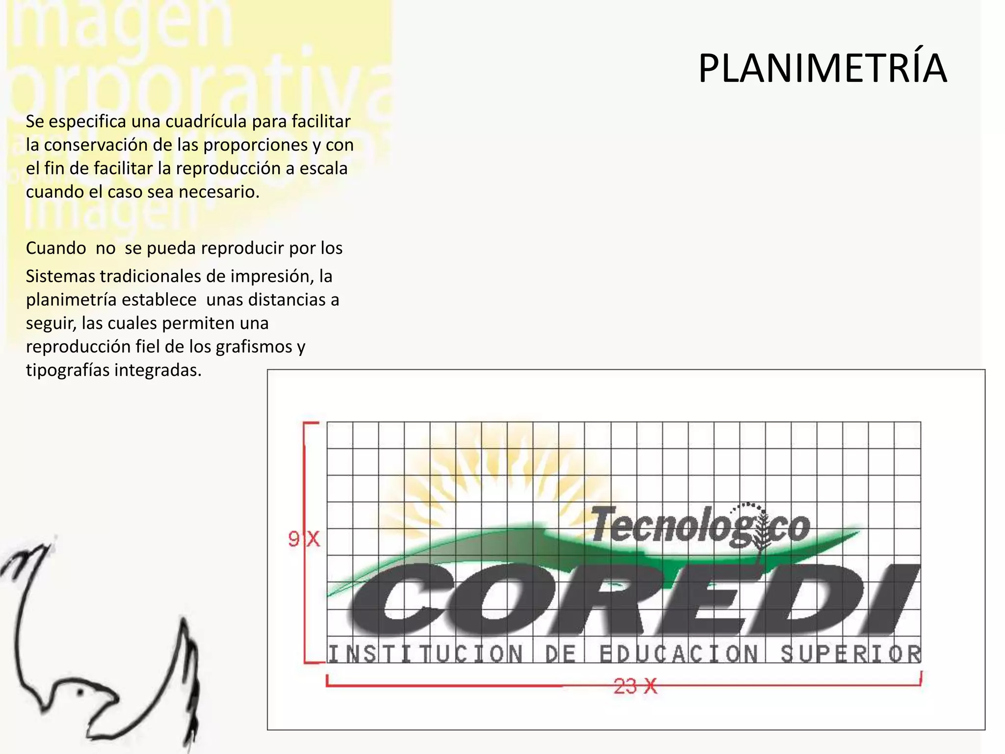 PLANIMETRÍA
Se especifica una cuadrícula para facilitar
la conservación de las proporciones y con
el fin de facilitar la reproducción a escala
cuando el caso sea necesario.

Cuando no se pueda reproducir por los
Sistemas tradicionales de impresión, la
planimetría establece unas distancias a
seguir, las cuales permiten una
reproducción fiel de los grafismos y
tipografías integradas.
 