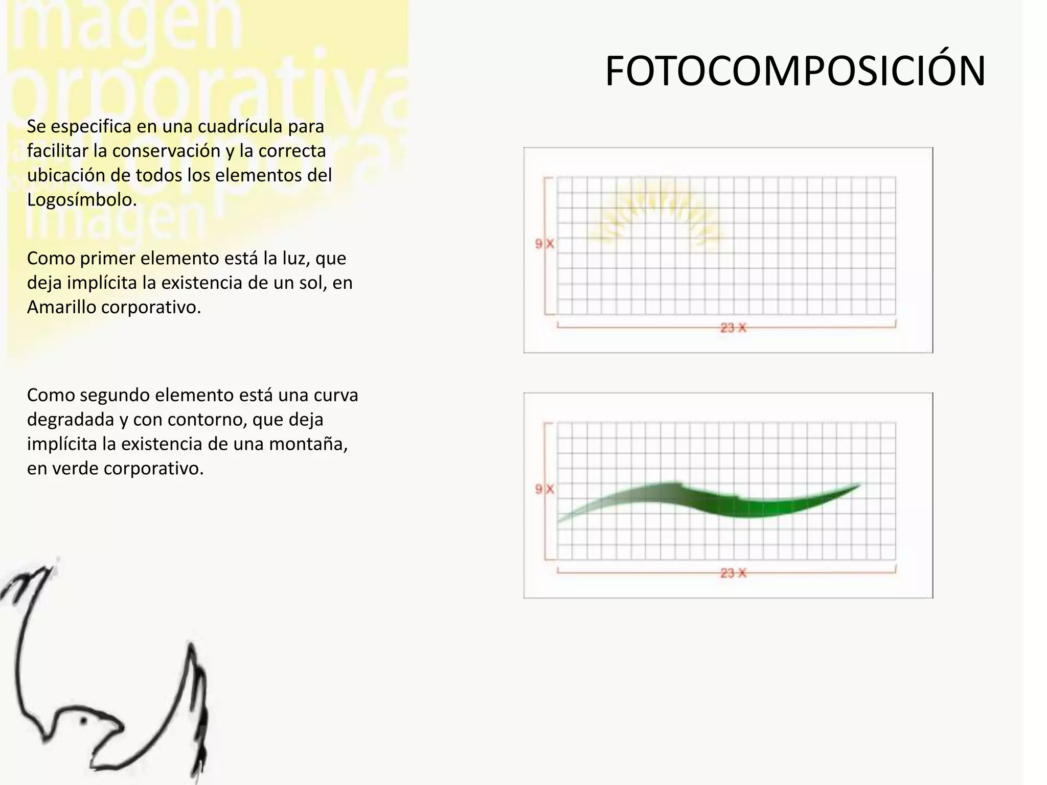 FOTOCOMPOSICIÓN
Se especifica en una cuadrícula para
facilitar la conservación y la correcta
ubicación de todos los elementos del
Logosímbolo.

Como primer elemento está la luz, que
deja implícita la existencia de un sol, en
Amarillo corporativo.



Como segundo elemento está una curva
degradada y con contorno, que deja
implícita la existencia de una montaña,
en verde corporativo.
 