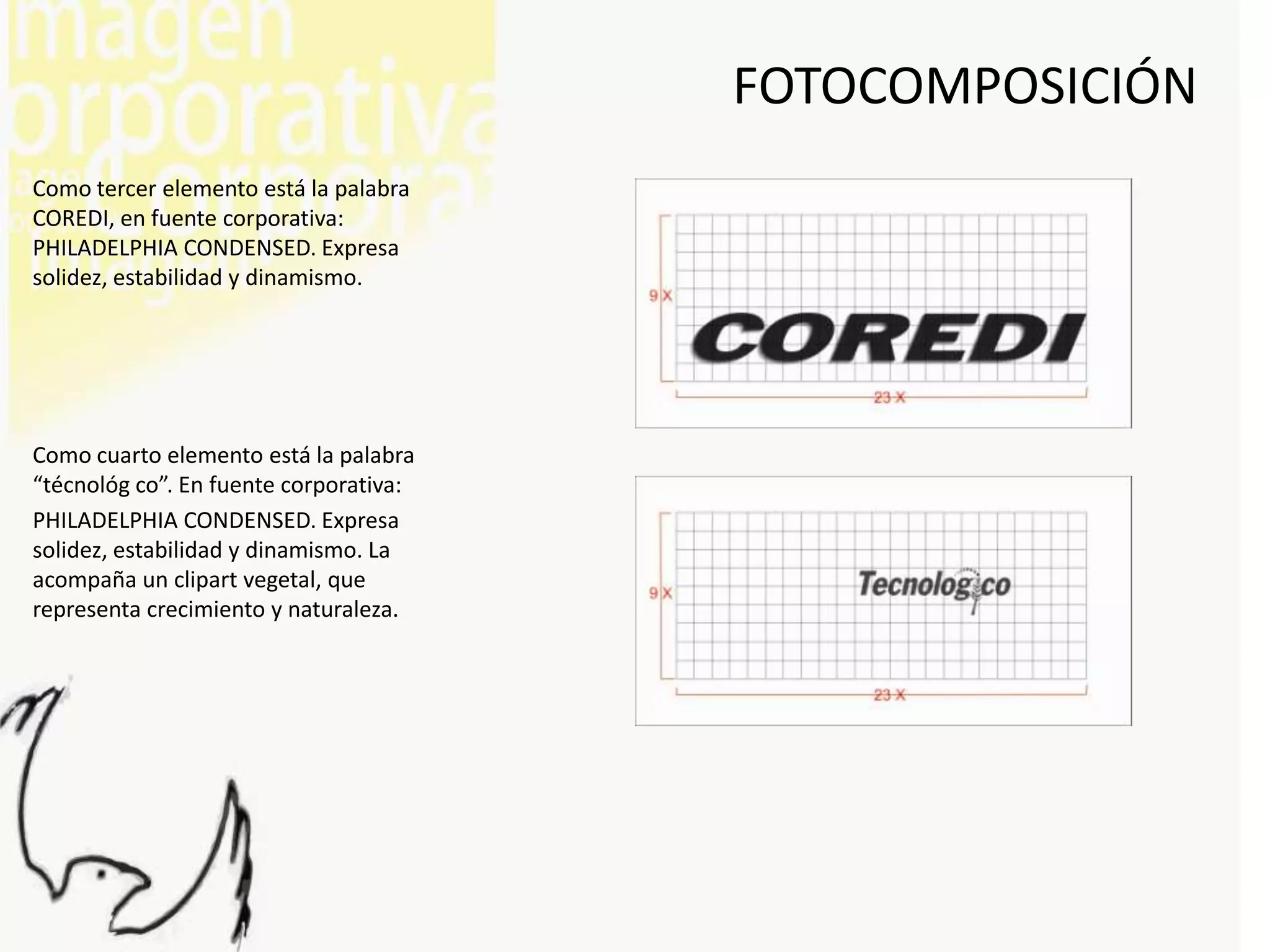 FOTOCOMPOSICIÓN
Como tercer elemento está la palabra
COREDI, en fuente corporativa:
PHILADELPHIA CONDENSED. Expresa
solidez, estabilidad y dinamismo.




Como cuarto elemento está la palabra
“técnológ co”. En fuente corporativa:
PHILADELPHIA CONDENSED. Expresa
solidez, estabilidad y dinamismo. La
acompaña un clipart vegetal, que
representa crecimiento y naturaleza.
 