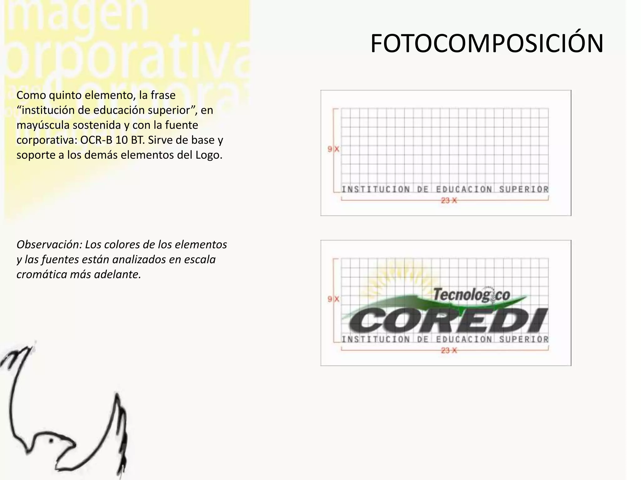 FOTOCOMPOSICIÓN
Como quinto elemento, la frase
“institución de educación superior”, en
mayúscula sostenida y con la fuente
corporativa: OCR-B 10 BT. Sirve de base y
soporte a los demás elementos del Logo.




Observación: Los colores de los elementos
y las fuentes están analizados en escala
cromática más adelante.
 