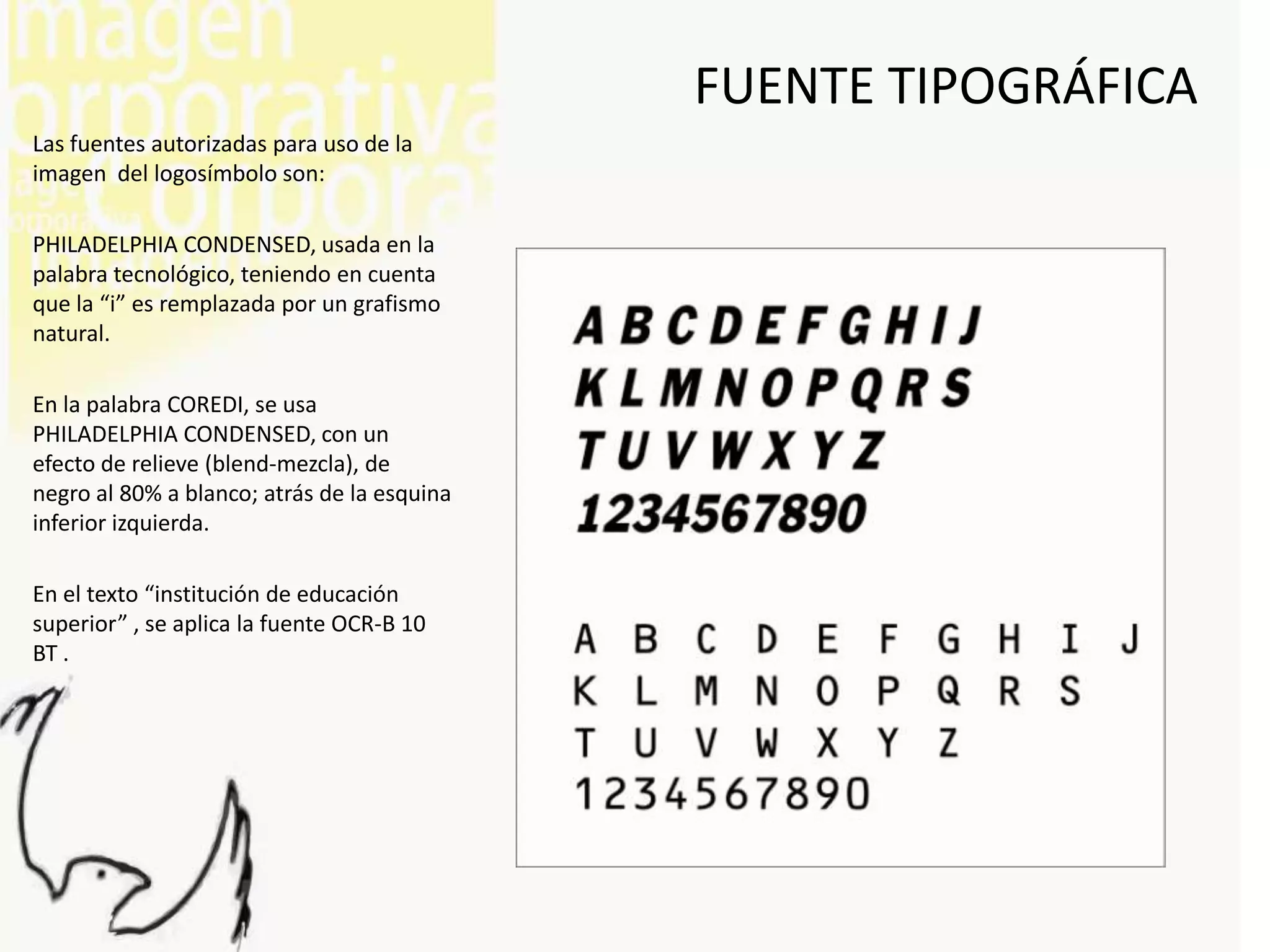 FUENTE TIPOGRÁFICA
Las fuentes autorizadas para uso de la
imagen del logosímbolo son:

PHILADELPHIA CONDENSED, usada en la
palabra tecnológico, teniendo en cuenta
que la “i” es remplazada por un grafismo
natural.

En la palabra COREDI, se usa
PHILADELPHIA CONDENSED, con un
efecto de relieve (blend-mezcla), de
negro al 80% a blanco; atrás de la esquina
inferior izquierda.

En el texto “institución de educación
superior” , se aplica la fuente OCR-B 10
BT .
 