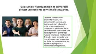Para cumplir nuestra misión es primordial
prestar un excelente servicio a los usuarios.
Debemos transmitir una
excelente imagen, una
comunicación asertiva, una
buena cortesía y educación,
entre otros aspectos que
proyectan lo que somos. Estas
características, constituyen una
actitud personal que refleja
nuestra naturaleza institucional.
Entender como proyectar una
buena imagen, nos proporciona
sin duda, herramientas que nos
ayudarán a progresar y
realizarnos como personas.
 