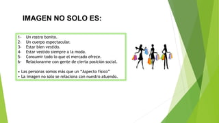 IMAGEN NO SOLO ES:
1- Un rostro bonito.
2- Un cuerpo espectacular.
3- Estar bien vestido.
4- Estar vestido siempre a la moda.
5- Consumir todo lo que el mercado ofrece.
6- Relacionarme con gente de cierta posición social.
• Las personas somos más que un “Aspecto físico”
• La imagen no solo se relaciona con nuestro atuendo.
 