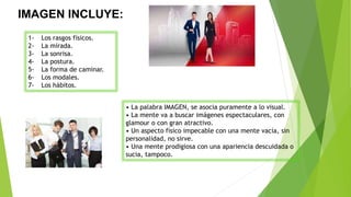 IMAGEN INCLUYE:
.
1- Los rasgos físicos.
2- La mirada.
3- La sonrisa.
4- La postura.
5- La forma de caminar.
6- Los modales.
7- Los hábitos.
• La palabra IMAGEN, se asocia puramente a lo visual.
• La mente va a buscar imágenes espectaculares, con
glamour o con gran atractivo.
• Un aspecto físico impecable con una mente vacía, sin
personalidad, no sirve.
• Una mente prodigiosa con una apariencia descuidada o
sucia, tampoco.
 